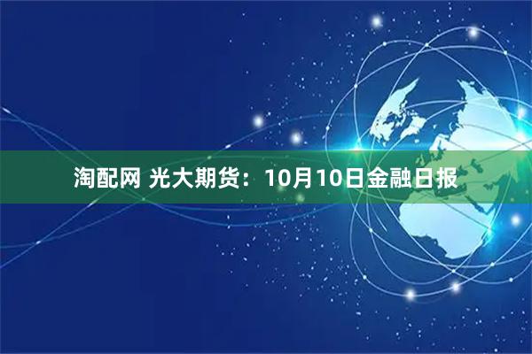 淘配网 光大期货：10月10日金融日报