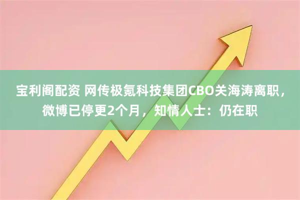 宝利阁配资 网传极氪科技集团CBO关海涛离职，微博已停更2个月，知情人士：仍在职