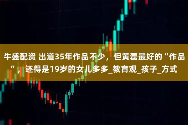 牛盛配资 出道35年作品不少，但黄磊最好的“作品”，还得是19岁的女儿多多_教育观_孩子_方式