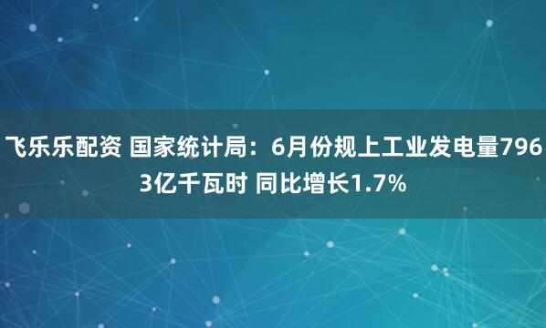 飞乐乐配资 国家统计局：6月份规上工业发电量7963亿千瓦时 同比增长1.7%