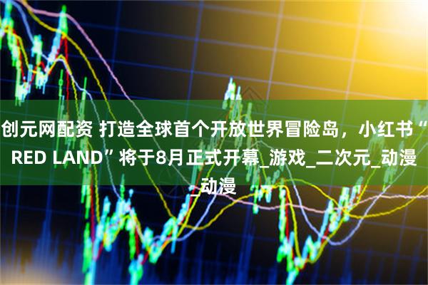 创元网配资 打造全球首个开放世界冒险岛，小红书“RED LAND”将于8月正式开幕_游戏_二次元_动漫