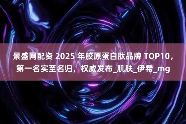 景盛网配资 2025 年胶原蛋白肽品牌 TOP10，第一名实至名归，权威发布_肌肤_伊希_mg