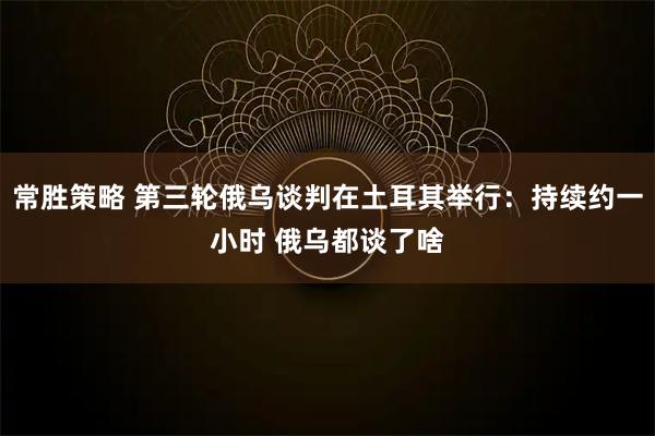 常胜策略 第三轮俄乌谈判在土耳其举行：持续约一小时 俄乌都谈了啥