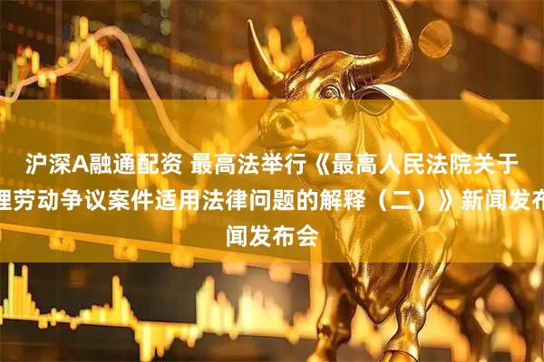 沪深A融通配资 最高法举行《最高人民法院关于审理劳动争议案件适用法律问题的解释（二）》新闻发布会