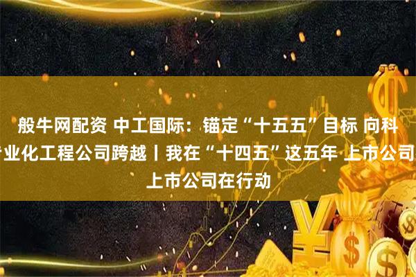 般牛网配资 中工国际：锚定“十五五”目标 向科技型专业化工程公司跨越丨我在“十四五”这五年 上市公司在行动