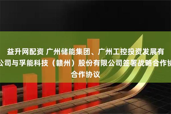 益升网配资 广州储能集团、广州工控投资发展有限公司与孚能科技（赣州）股份有限公司签署战略合作协议