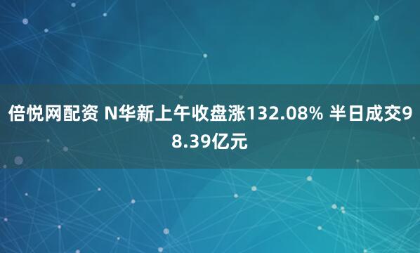 倍悦网配资 N华新上午收盘涨132.08% 半日成交98.39亿元